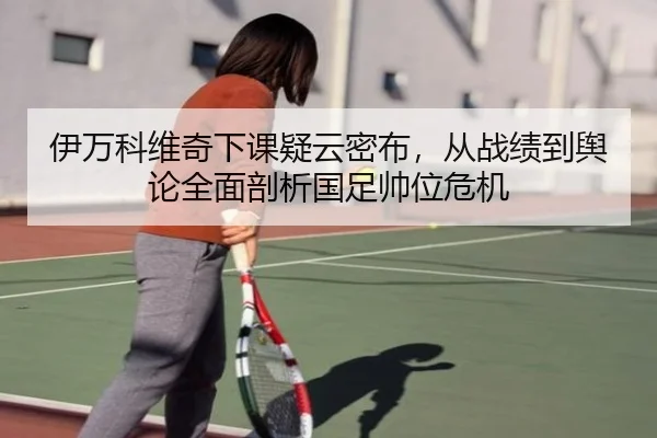 伊万科维奇下课疑云密布，从战绩到舆论全面剖析国足帅位危机 | MKSPORTS MKSports